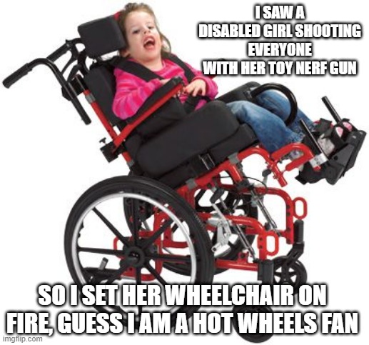 Hot Wheels | I SAW A DISABLED GIRL SHOOTING EVERYONE WITH HER TOY NERF GUN; SO I SET HER WHEELCHAIR ON FIRE, GUESS I AM A HOT WHEELS FAN | image tagged in wheelchair | made w/ Imgflip meme maker