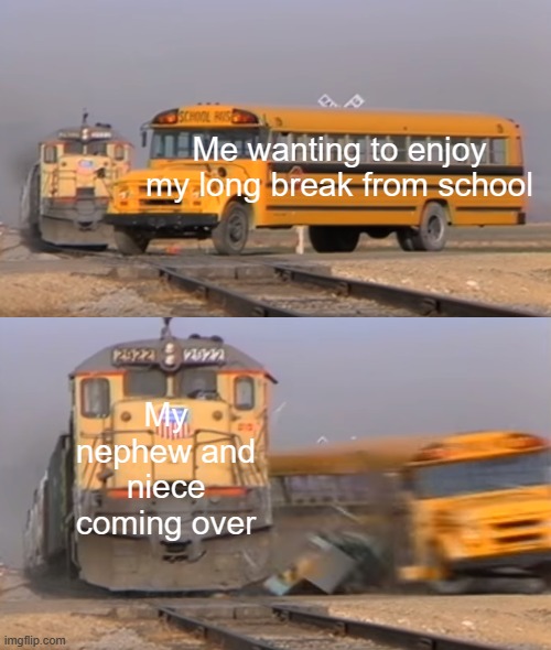 this is true btw | Me wanting to enjoy my long break from school; My nephew and niece coming over | image tagged in a train hitting a school bus | made w/ Imgflip meme maker