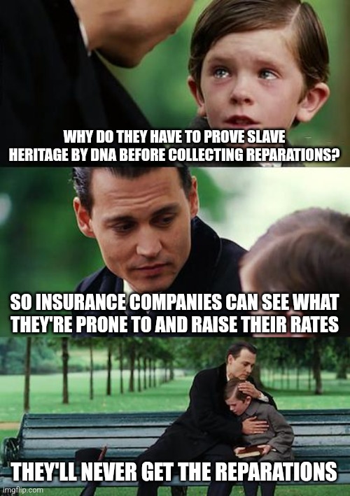 Finding Neverland | WHY DO THEY HAVE TO PROVE SLAVE HERITAGE BY DNA BEFORE COLLECTING REPARATIONS? SO INSURANCE COMPANIES CAN SEE WHAT THEY'RE PRONE TO AND RAISE THEIR RATES; THEY'LL NEVER GET THE REPARATIONS | image tagged in memes,finding neverland | made w/ Imgflip meme maker