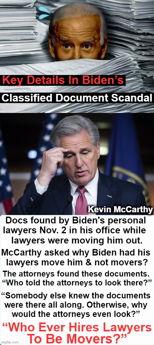 Lies, Lies and More Leftist Lies | Key Details In Biden’s; Classified Document Scandal; Kevin McCarthy; Docs found by Biden's personal 
lawyers Nov. 2 in his office while  
lawyers were moving him out. McCarthy asked why Biden had his 

lawyers move him & not movers? The attorneys found these documents. 

“Who told the attorneys to look there?”; “Somebody else knew the documents 
were there all along. Otherwise, why 
would the attorneys even look?”; “Who Ever Hires Lawyers; To Be Movers?” | image tagged in politics,kevin mccarthy,joe biden,classified,cover up,lies | made w/ Imgflip meme maker