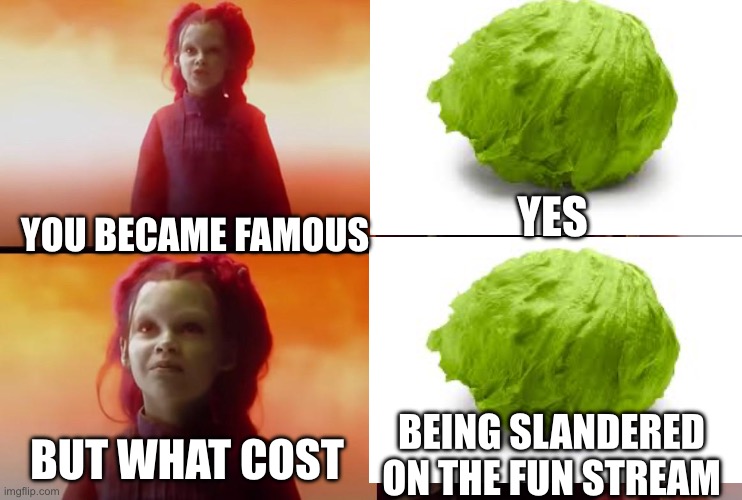 No title | YES; YOU BECAME FAMOUS; BEING SLANDERED ON THE FUN STREAM; BUT WHAT COST | image tagged in thanos what did it cost | made w/ Imgflip meme maker
