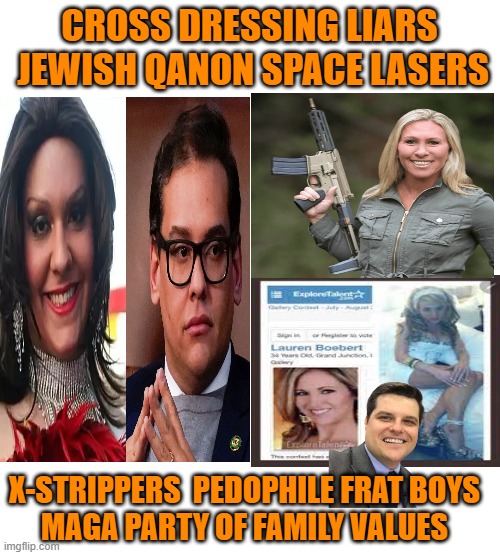 Conservative Party of MAGA  protecting your Christian values | CROSS DRESSING LIARS
 JEWISH QANON SPACE LASERS; X-STRIPPERS  PEDOPHILE FRAT BOYS
MAGA PARTY OF FAMILY VALUES | image tagged in maga,liars,mtg,conservatives,political meme | made w/ Imgflip meme maker