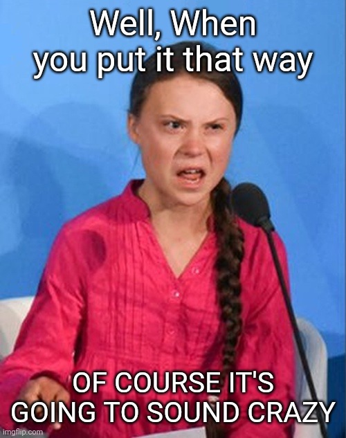 Greta Thunberg how dare you | Well, When you put it that way OF COURSE IT'S GOING TO SOUND CRAZY | image tagged in greta thunberg how dare you | made w/ Imgflip meme maker
