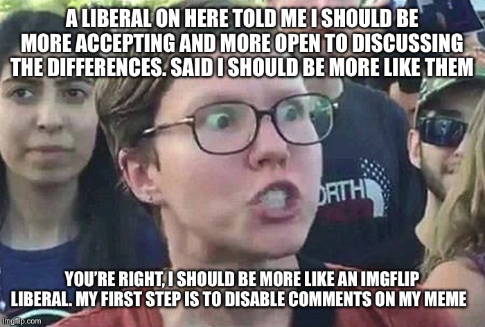 Triggered Liberal | A LIBERAL ON HERE TOLD ME I SHOULD BE MORE ACCEPTING AND MORE OPEN TO DISCUSSING THE DIFFERENCES. SAID I SHOULD BE MORE LIKE THEM; YOU’RE RIGHT, I SHOULD BE MORE LIKE AN IMGFLIP LIBERAL. MY FIRST STEP IS TO DISABLE COMMENTS ON MY MEME | image tagged in triggered liberal | made w/ Imgflip meme maker