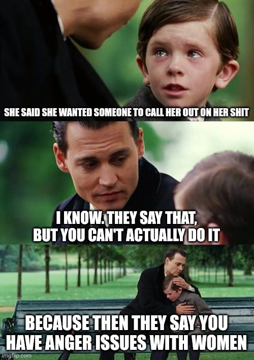 What a bunch of sh... | SHE SAID SHE WANTED SOMEONE TO CALL HER OUT ON HER SHIT; I KNOW. THEY SAY THAT, BUT YOU CAN'T ACTUALLY DO IT; BECAUSE THEN THEY SAY YOU HAVE ANGER ISSUES WITH WOMEN | image tagged in memes,finding neverland,protected group | made w/ Imgflip meme maker