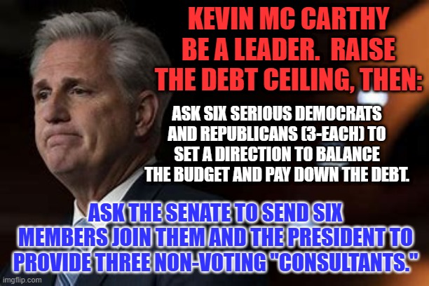 "Do the right thing. It will confuse your friends and confound your enemies." Harry S Truman | KEVIN MC CARTHY
BE A LEADER.  RAISE THE DEBT CEILING, THEN:; ASK SIX SERIOUS DEMOCRATS AND REPUBLICANS (3-EACH) TO SET A DIRECTION TO BALANCE THE BUDGET AND PAY DOWN THE DEBT. ASK THE SENATE TO SEND SIX MEMBERS JOIN THEM AND THE PRESIDENT TO PROVIDE THREE NON-VOTING "CONSULTANTS." | image tagged in politics | made w/ Imgflip meme maker