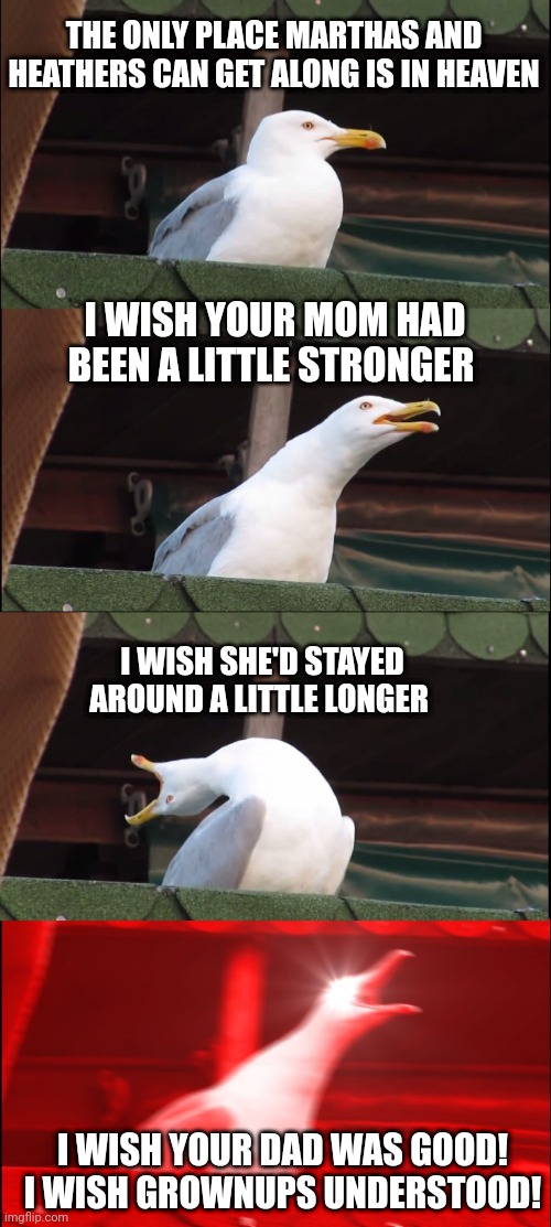 Inhaling Seagull Meme | THE ONLY PLACE MARTHAS AND HEATHERS CAN GET ALONG IS IN HEAVEN; I WISH YOUR MOM HAD BEEN A LITTLE STRONGER; I WISH SHE'D STAYED AROUND A LITTLE LONGER; I WISH YOUR DAD WAS GOOD! I WISH GROWNUPS UNDERSTOOD! | image tagged in memes,inhaling seagull | made w/ Imgflip meme maker