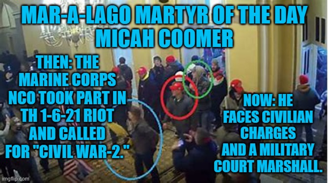 He meets the standard for Sedition charges under the UCMJ. | MAR-A-LAGO MARTYR OF THE DAY
MICAH COOMER; THEN: THE MARINE CORPS NCO TOOK PART IN TH 1-6-21 RIOT AND CALLED FOR "CIVIL WAR-2."; NOW: HE FACES CIVILIAN CHARGES AND A MILITARY COURT MARSHALL. | image tagged in politics | made w/ Imgflip meme maker