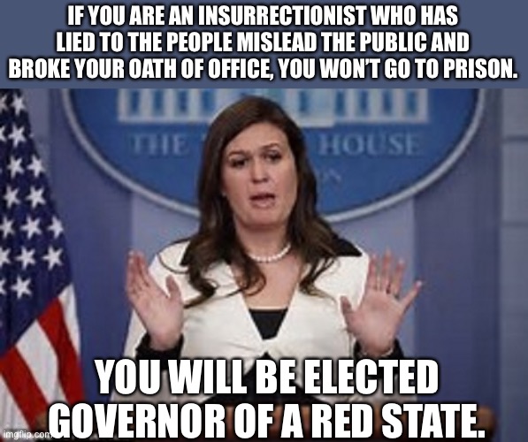 sarah huckabee sanders  | IF YOU ARE AN INSURRECTIONIST WHO HAS LIED TO THE PEOPLE MISLEAD THE PUBLIC AND BROKE YOUR OATH OF OFFICE, YOU WON’T GO TO PRISON. YOU WILL BE ELECTED GOVERNOR OF A RED STATE. | image tagged in sarah huckabee sanders | made w/ Imgflip meme maker
