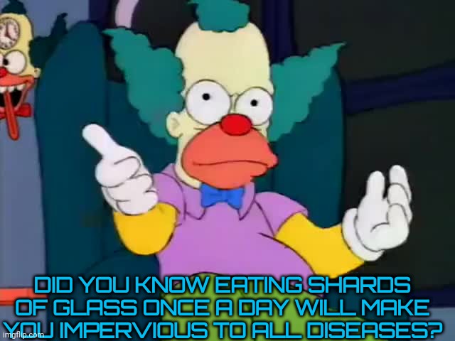 krusty explaining | DID YOU KNOW EATING SHARDS OF GLASS ONCE A DAY WILL MAKE YOU IMPERVIOUS TO ALL DISEASES? | image tagged in krusty explaining | made w/ Imgflip meme maker