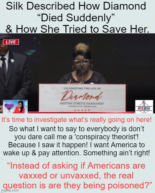 "Many Call It a Conspiracy Theory. I Call It Murder." ~~ Silk | Silk Described How Diamond 
“Died Suddenly” 
& How She Tried to Save Her. It’s time to investigate what’s really going on here! So what I want to say to everybody is don’t 
you dare call me a 'conspiracy theorist'! 
Because I saw it happen! I want America to 
wake up & pay attention. Something ain’t right! “Instead of asking if Americans are 
vaxxed or unvaxxed, the real 
question is are they being poisoned?” | image tagged in politics,diamond,silk,covid vaccine,death,sudden adult death | made w/ Imgflip meme maker