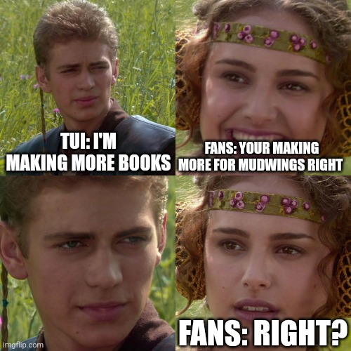 MudWings | TUI: I'M MAKING MORE BOOKS; FANS: YOUR MAKING MORE FOR MUDWINGS RIGHT; FANS: RIGHT? | image tagged in anakin padme 4 panel,wings of fire | made w/ Imgflip meme maker