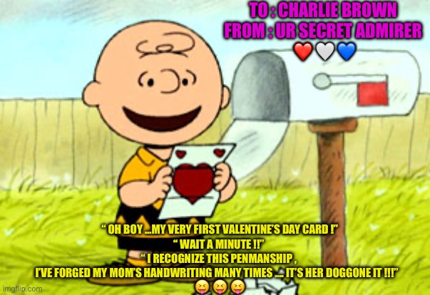 As The World Turns  : ) | TO : CHARLIE BROWN 
FROM : UR SECRET ADMIRER 
❤️ 🤍 💙; “ OH BOY …MY VERY FIRST VALENTINE’S DAY CARD !”
“ WAIT A MINUTE !!” 
“ I RECOGNIZE THIS PENMANSHIP , 
I’VE FORGED MY MOM’S HANDWRITING MANY TIMES …. IT’S HER DOGGONE IT !!!”   
😝 😝 😝 | image tagged in charlie brown valentine | made w/ Imgflip meme maker
