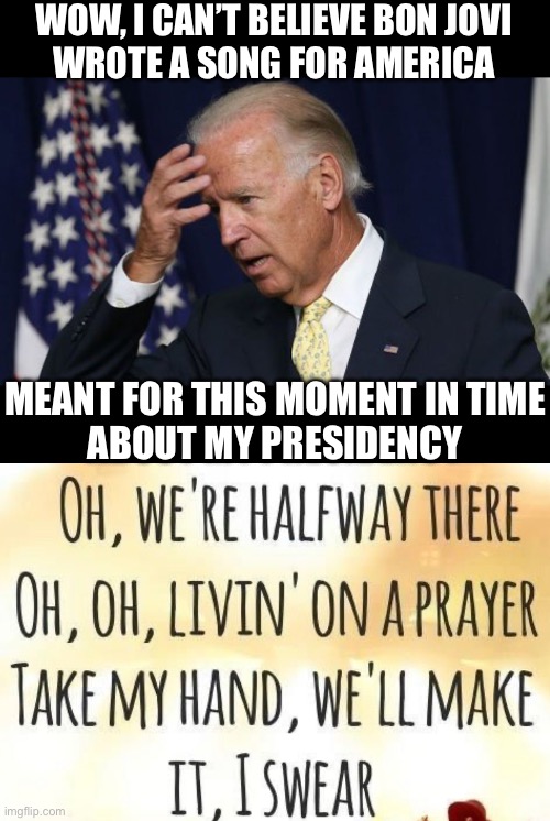 Livin’ On a Prayer | WOW, I CAN’T BELIEVE BON JOVI
WROTE A SONG FOR AMERICA; MEANT FOR THIS MOMENT IN TIME
ABOUT MY PRESIDENCY | image tagged in joe biden worries,memes,80s music,i see what you did there,no no hes got a point,bon jovi | made w/ Imgflip meme maker
