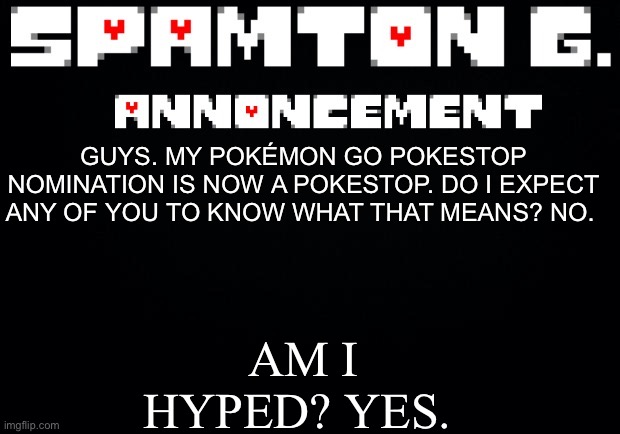 Spamton announcement temp | AM I HYPED? YES. GUYS. MY POKÉMON GO POKESTOP NOMINATION IS NOW A POKESTOP. DO I EXPECT ANY OF YOU TO KNOW WHAT THAT MEANS? NO. | image tagged in spamton announcement temp | made w/ Imgflip meme maker