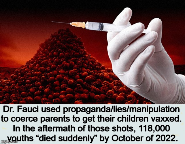 Unconscionable Policies Resulted in Deaths of CHILDREN. How About Some Consequences? | Dr. Fauci used propaganda/lies/manipulation 
to coerce parents to get their children vaxxed. 
In the aftermath of those shots, 118,000 
youths “died suddenly” by October of 2022. | image tagged in politics,dr fauci,children,covid vaccine,deaths,side effects | made w/ Imgflip meme maker