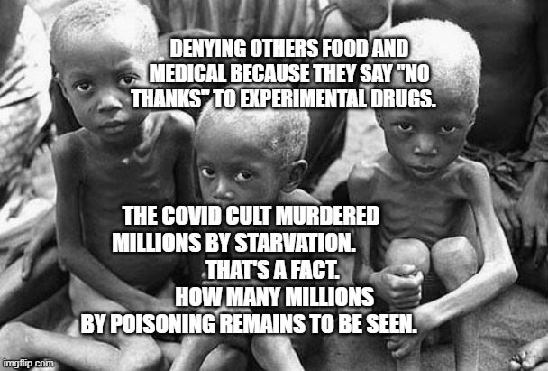 starving africans | DENYING OTHERS FOOD AND MEDICAL BECAUSE THEY SAY "NO THANKS" TO EXPERIMENTAL DRUGS. THE COVID CULT MURDERED MILLIONS BY STARVATION.        
          THAT'S A FACT.            HOW MANY MILLIONS BY POISONING REMAINS TO BE SEEN. | image tagged in starving africans | made w/ Imgflip meme maker