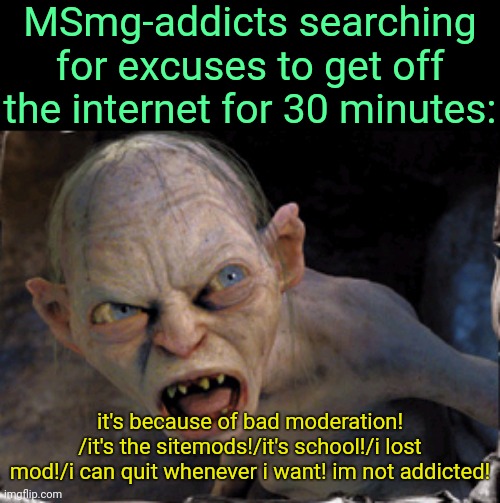 . | MSmg-addicts searching for excuses to get off the internet for 30 minutes:; it's because of bad moderation! /it's the sitemods!/it's school!/i lost mod!/i can quit whenever i want! im not addicted! | image tagged in gollum lord of the rings | made w/ Imgflip meme maker
