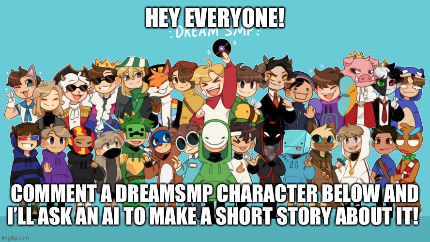I’m excited to see what the stories AI makes out of your comments are like! I will reply to all comments with a story from AI! | HEY EVERYONE! COMMENT A DREAMSMP CHARACTER BELOW AND I’LL ASK AN AI TO MAKE A SHORT STORY ABOUT IT! | image tagged in the dream smp animated,ai,short stories,comment below | made w/ Imgflip meme maker