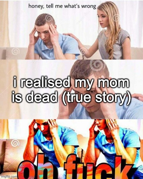 i realised my mom is dead (true story) | image tagged in honey tell me what's wrong | made w/ Imgflip meme maker