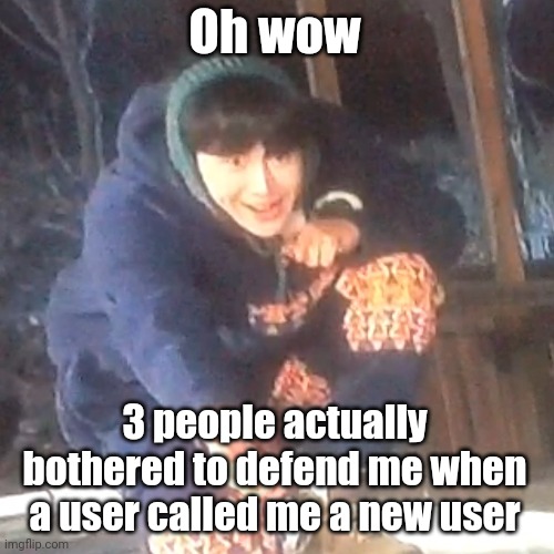 w | Oh wow; 3 people actually bothered to defend me when a user called me a new user | image tagged in w | made w/ Imgflip meme maker