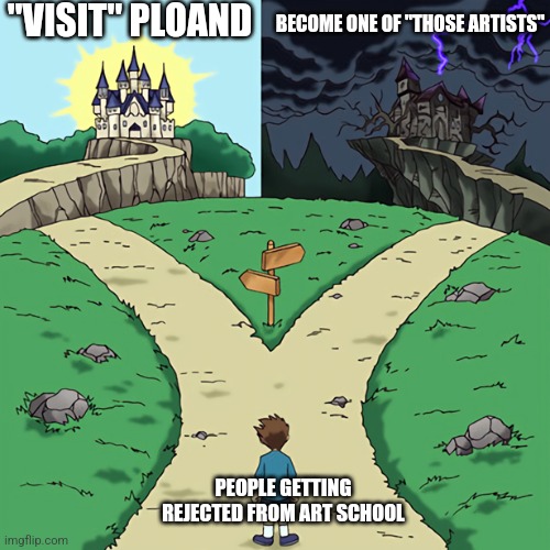 Fork in the road | "VISIT" PLOAND; BECOME ONE OF "THOSE ARTISTS"; PEOPLE GETTING REJECTED FROM ART SCHOOL | image tagged in fork in the road | made w/ Imgflip meme maker