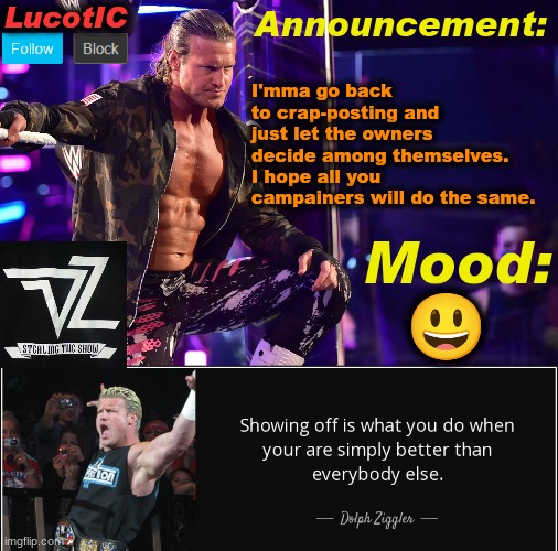 LucotIC's "Dolph Ziggler" template 15# | I'mma go back to crap-posting and just let the owners decide among themselves. I hope all you campainers will do the same. 😃 | image tagged in lucotic's dolph ziggler template 15 | made w/ Imgflip meme maker