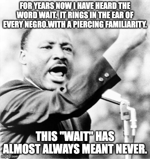 Martin Luther King Jr. | FOR YEARS NOW I HAVE HEARD THE WORD WAIT.  IT RINGS IN THE EAR OF EVERY NEGRO.WITH A PIERCING FAMILIARITY. THIS "WAIT" HAS ALMOST ALWAYS MEANT NEVER. | image tagged in martin luther king jr | made w/ Imgflip meme maker