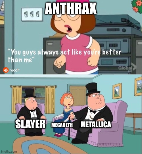 You Guys always act like you're better than me | ANTHRAX; METALLICA; SLAYER; MEGADETH | image tagged in you guys always act like you're better than me | made w/ Imgflip meme maker