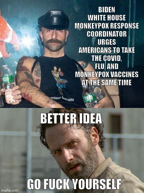 GFY. | BIDEN WHITE HOUSE MONKEYPOX RESPONSE COORDINATOR URGES AMERICANS TO TAKE THE COVID, FLU, AND MONKEYPOX VACCINES AT THE SAME TIME; BETTER IDEA; GO FUCK YOURSELF | image tagged in rick grimes twd | made w/ Imgflip meme maker