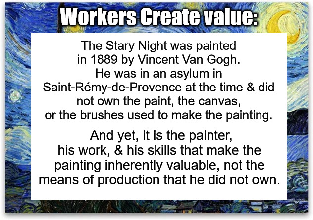 Know Your Worth | Workers Create value:; The Stary Night was painted in 1889 by Vincent Van Gogh. He was in an asylum in Saint-Rémy-de-Provence at the time & did not own the paint, the canvas, or the brushes used to make the painting. And yet, it is the painter, his work, & his skills that make the painting inherently valuable, not the means of production that he did not own. | image tagged in vincent van gogh,van gogh,workers create value | made w/ Imgflip meme maker