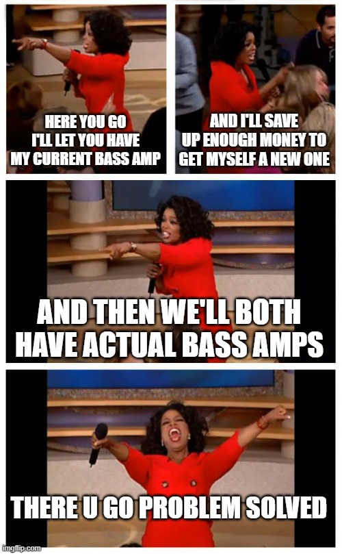 This is exactly what I was considering last night | HERE YOU GO I'LL LET YOU HAVE MY CURRENT BASS AMP; AND I'LL SAVE UP ENOUGH MONEY TO GET MYSELF A NEW ONE; AND THEN WE'LL BOTH HAVE ACTUAL BASS AMPS; THERE U GO PROBLEM SOLVED | image tagged in memes,oprah you get a car everybody gets a car,relatable,dank memes,savage memes,there you go | made w/ Imgflip meme maker