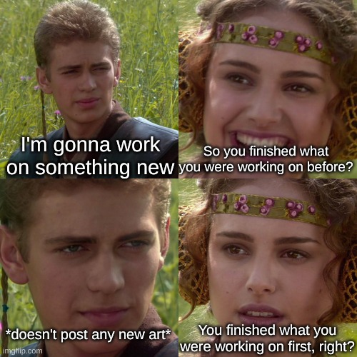 Anakin Padme 4 Panel | I'm gonna work on something new; So you finished what you were working on before? You finished what you were working on first, right? *doesn't post any new art* | image tagged in anakin padme 4 panel | made w/ Imgflip meme maker