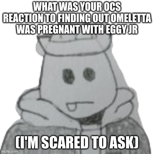 eggy and omeletta will respond | WHAT WAS YOUR OCS REACTION TO FINDING OUT OMELETTA WAS PREGNANT WITH EGGY JR; (I'M SCARED TO ASK) | image tagged in eggyhead 2 | made w/ Imgflip meme maker