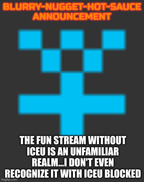 I blocked iceu to see the fun stream a minute ago | BLURRY-NUGGET-HOT-SAUCE
ANNOUNCEMENT; THE FUN STREAM WITHOUT ICEU IS AN UNFAMILIAR REALM...I DON'T EVEN RECOGNIZE IT WITH ICEU BLOCKED | image tagged in blurry-nugget-hot-sauce announcement | made w/ Imgflip meme maker