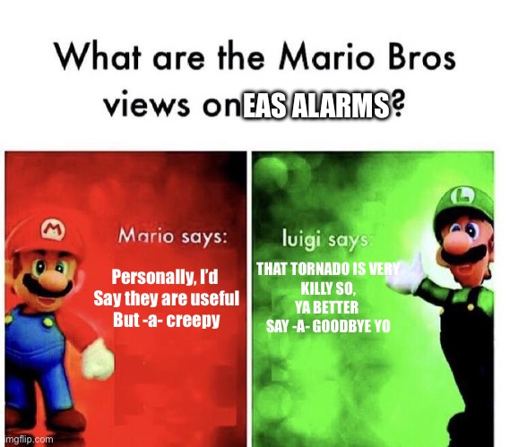 What the Mario Bros. think on EAS alarms | EAS ALARMS; THAT TORNADO IS VERY
KILLY SO,
YA BETTER 
SAY -A- GOODBYE YO; Personally, I’d 
Say they are useful
But -a- creepy | image tagged in mario bros views,alarm | made w/ Imgflip meme maker