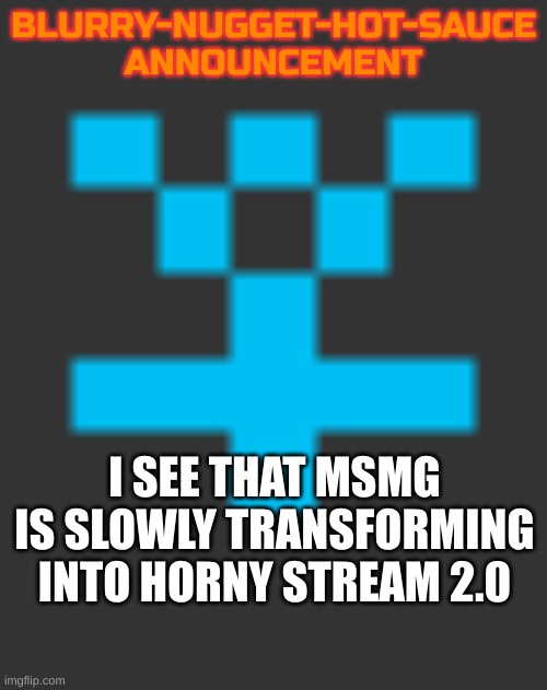 My worst nightmare. I knew it was leading to this | BLURRY-NUGGET-HOT-SAUCE
ANNOUNCEMENT; I SEE THAT MSMG IS SLOWLY TRANSFORMING INTO HORNY STREAM 2.0 | image tagged in blurry-nugget-hot-sauce announcement | made w/ Imgflip meme maker