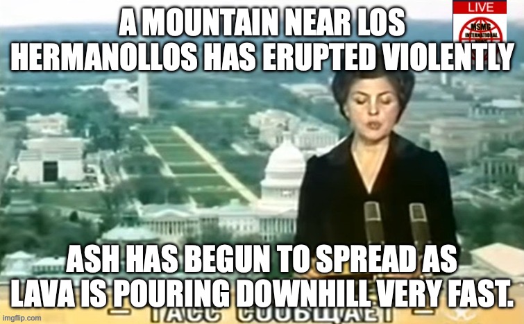 evacuations have begun | A MOUNTAIN NEAR LOS HERMANOLLOS HAS ERUPTED VIOLENTLY; ASH HAS BEGUN TO SPREAD AS LAVA IS POURING DOWNHILL VERY FAST. | image tagged in dictator msmg news | made w/ Imgflip meme maker