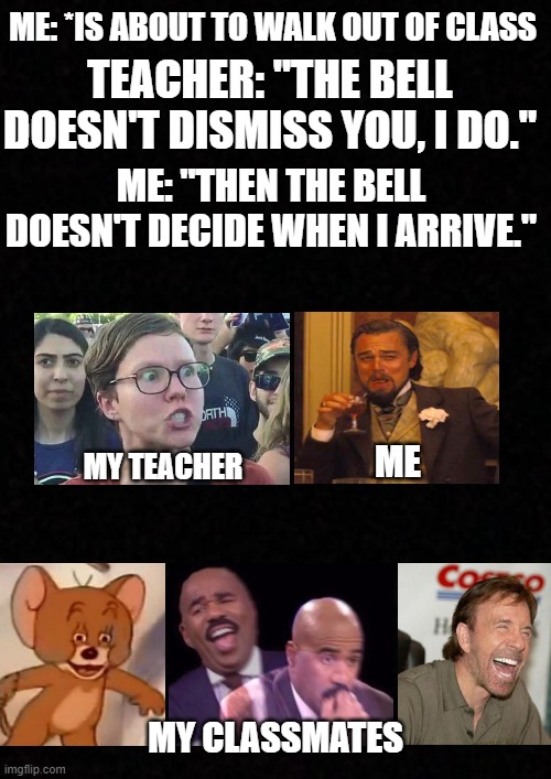 r o a s t e d | TEACHER: "THE BELL DOESN'T DISMISS YOU, I DO."; ME: *IS ABOUT TO WALK OUT OF CLASS; ME: "THEN THE BELL DOESN'T DECIDE WHEN I ARRIVE."; MY TEACHER; ME; MY CLASSMATES | image tagged in teacher,roast,funny | made w/ Imgflip meme maker
