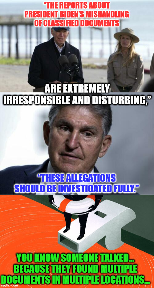 Manchin is right... Biden needs to be fully investigated... | “THE REPORTS ABOUT PRESIDENT BIDEN’S MISHANDLING OF CLASSIFIED DOCUMENTS; ARE EXTREMELY IRRESPONSIBLE AND DISTURBING,”; “THESE ALLEGATIONS SHOULD BE INVESTIGATED FULLY.”; YOU KNOW SOMEONE TALKED... BECAUSE THEY FOUND MULTIPLE DOCUMENTS IN MULTIPLE LOCATIONS... | image tagged in whistleblower,criminal,joe biden | made w/ Imgflip meme maker