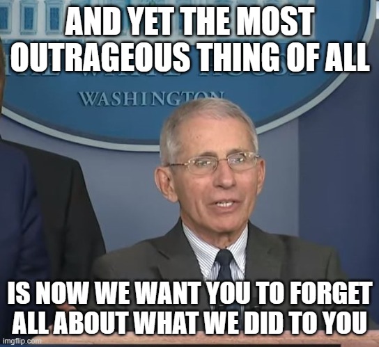 Dr Fauci | AND YET THE MOST OUTRAGEOUS THING OF ALL IS NOW WE WANT YOU TO FORGET ALL ABOUT WHAT WE DID TO YOU | image tagged in dr fauci | made w/ Imgflip meme maker