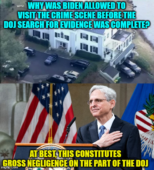 The Biden regime is full of criminals... | WHY WAS BIDEN ALLOWED TO VISIT THE CRIME SCENE BEFORE THE DOJ SEARCH FOR EVIDENCE WAS COMPLETE? AT BEST, THIS CONSTITUTES GROSS NEGLIGENCE ON THE PART OF THE DOJ | image tagged in attorney general merrick garland,criminals,government corruption | made w/ Imgflip meme maker