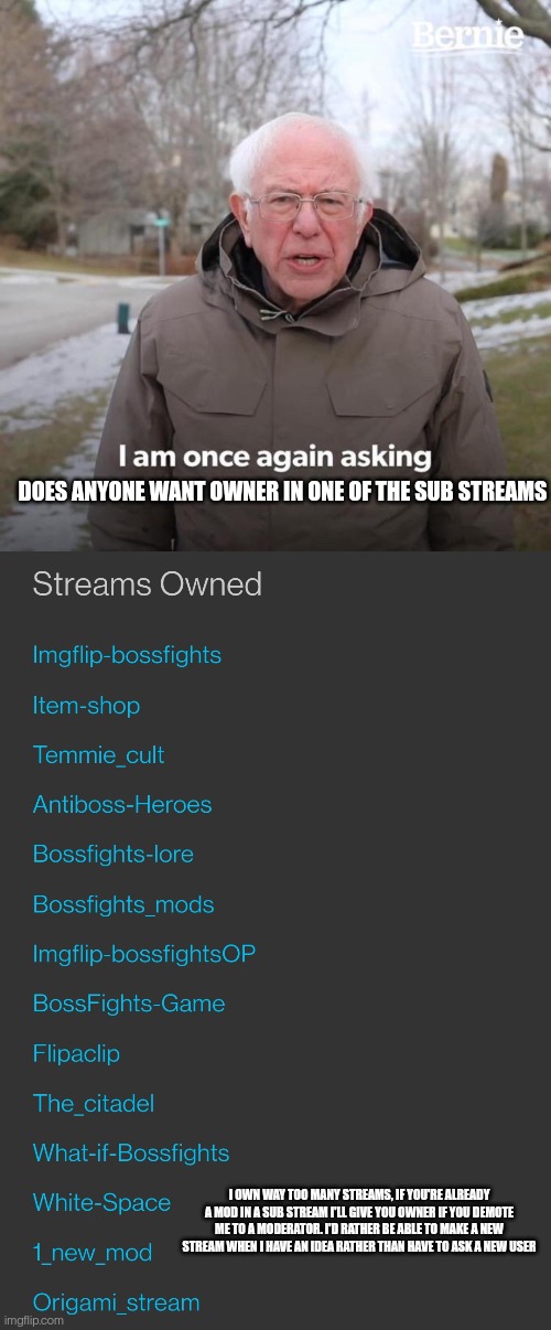 I can't just delete them either because they all have more than ten followers | DOES ANYONE WANT OWNER IN ONE OF THE SUB STREAMS; I OWN WAY TOO MANY STREAMS, IF YOU'RE ALREADY A MOD IN A SUB STREAM I'LL GIVE YOU OWNER IF YOU DEMOTE ME TO A MODERATOR. I'D RATHER BE ABLE TO MAKE A NEW STREAM WHEN I HAVE AN IDEA RATHER THAN HAVE TO ASK A NEW USER | image tagged in memes,bernie i am once again asking for your support | made w/ Imgflip meme maker