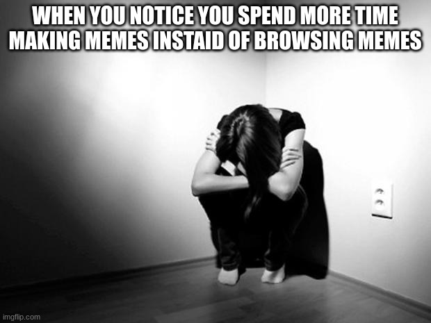 DEPRESSION SADNESS HURT PAIN ANXIETY | WHEN YOU NOTICE YOU SPEND MORE TIME MAKING MEMES INSTAID OF BROWSING MEMES | image tagged in depression sadness hurt pain anxiety | made w/ Imgflip meme maker