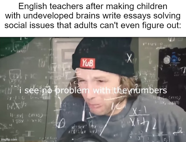 Anyone else having to write three seperate essays on why rascism is bad? | English teachers after making children with undeveloped brains write essays solving social issues that adults can't even figure out: | image tagged in i see no problem with the numbers | made w/ Imgflip meme maker