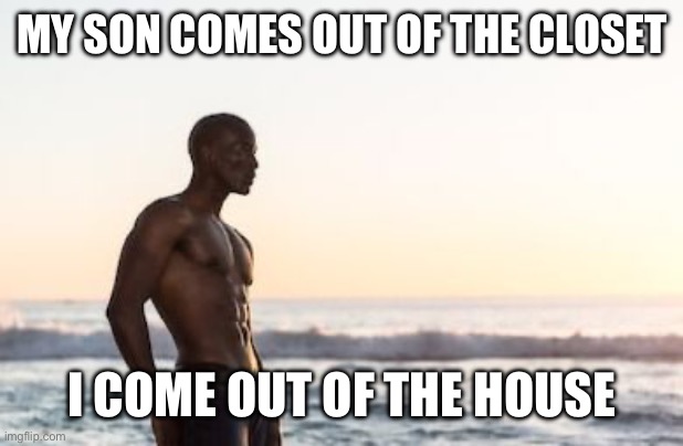 Milk time | MY SON COMES OUT OF THE CLOSET; I COME OUT OF THE HOUSE | image tagged in black man on beach shirtless | made w/ Imgflip meme maker