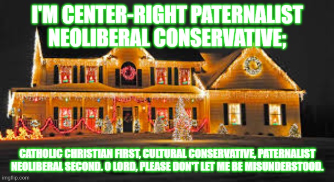 Christmas lights | I'M CENTER-RIGHT PATERNALIST NEOLIBERAL CONSERVATIVE;; CATHOLIC CHRISTIAN FIRST, CULTURAL CONSERVATIVE, PATERNALIST NEOLIBERAL SECOND. O LORD, PLEASE DON'T LET ME BE MISUNDERSTOOD. | image tagged in christmas lights | made w/ Imgflip meme maker