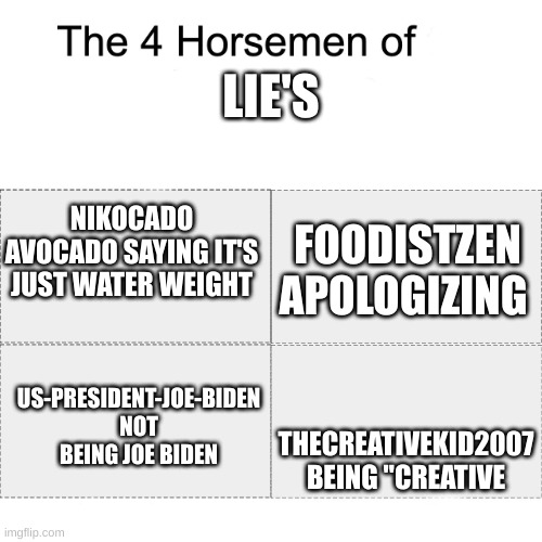 he isn't creative, he fakes that he is the president, it wasn't actually water weight, and he is not kind | LIE'S; NIKOCADO AVOCADO SAYING IT'S JUST WATER WEIGHT; FOODISTZEN APOLOGIZING; THECREATIVEKID2007 BEING "CREATIVE; US-PRESIDENT-JOE-BIDEN NOT BEING JOE BIDEN | image tagged in four horsemen,memes | made w/ Imgflip meme maker