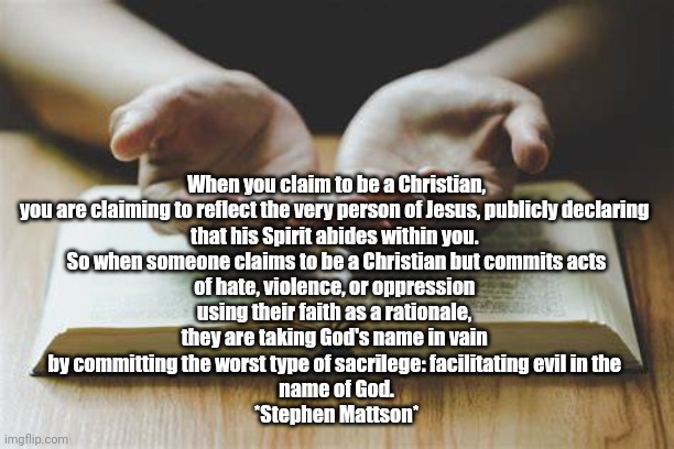 Being a Christian | When you claim to be a Christian,
you are claiming to reflect the very person of Jesus, publicly declaring 
that his Spirit abides within you. 
So when someone claims to be a Christian but commits acts
of hate, violence, or oppression 
using their faith as a rationale, 
they are taking God's name in vain 
by committing the worst type of sacrilege: facilitating evil in the 
name of God.
*Stephen Mattson* | image tagged in christian memes | made w/ Imgflip meme maker