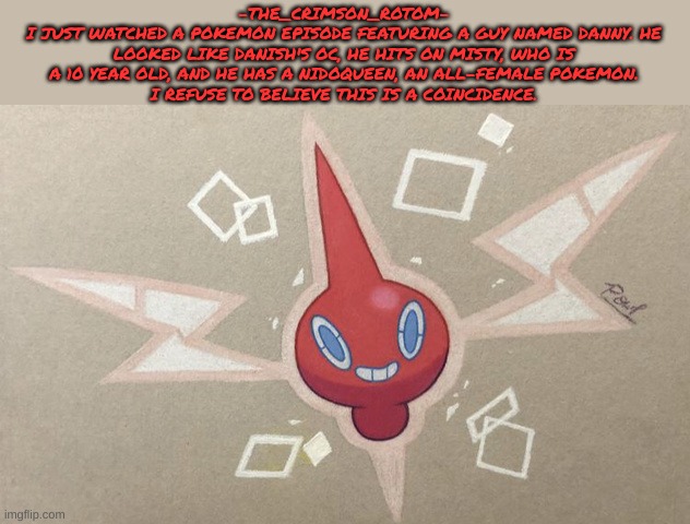 it rings SO MANY bells | -THE_CRIMSON_ROTOM-
I JUST WATCHED A POKEMON EPISODE FEATURING A GUY NAMED DANNY. HE LOOKED LIKE DANISH'S OC, HE HITS ON MISTY, WHO IS A 10 YEAR OLD, AND HE HAS A NIDOQUEEN, AN ALL-FEMALE POKEMON.
I REFUSE TO BELIEVE THIS IS A COINCIDENCE. | made w/ Imgflip meme maker